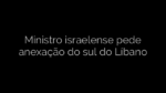 ​Ministro israelense pede anexação do sul do Líbano 